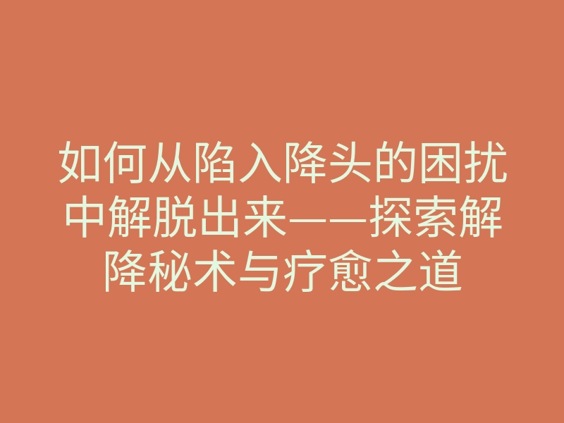 如何从陷入降头的困扰中解脱出来——探索解降秘术与疗愈之道
