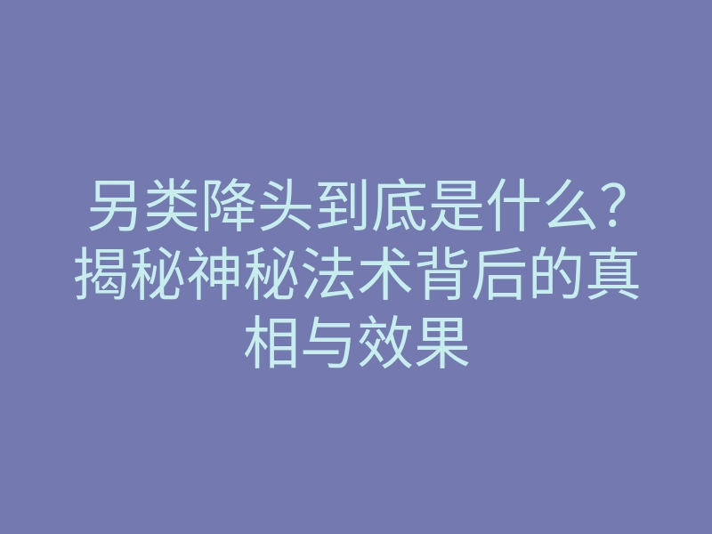 另类降头到底是什么?揭秘神秘法术背后的真相与效果