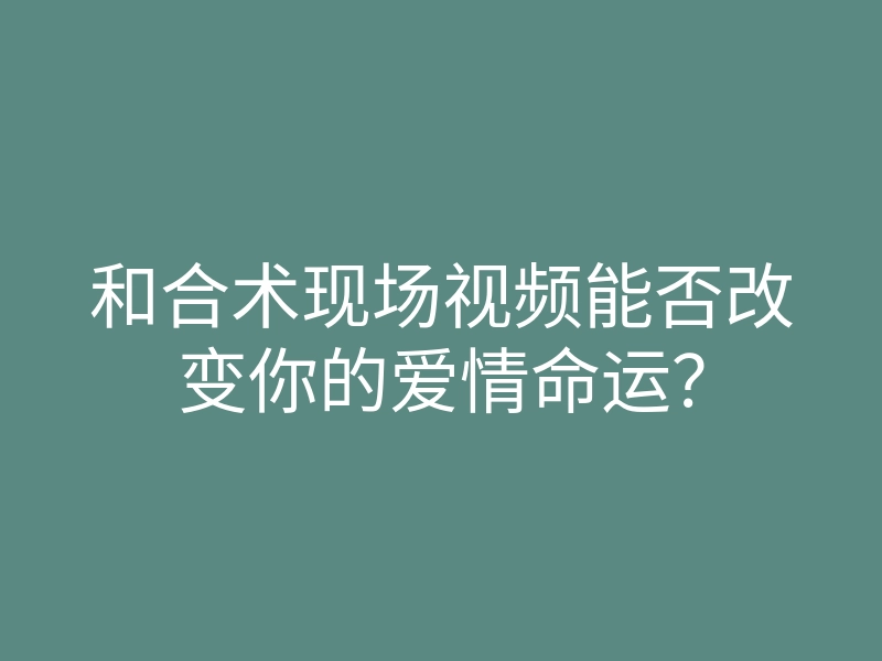 和合术现场视频能否改变你的爱情命运?