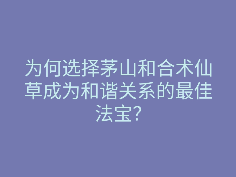 为何选择茅山和合术仙草成为和谐关系的最佳法宝?