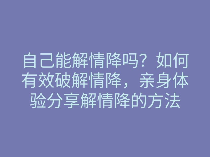 自己能解情降吗?如何有效破解情降,亲身体验分享解情降的方法