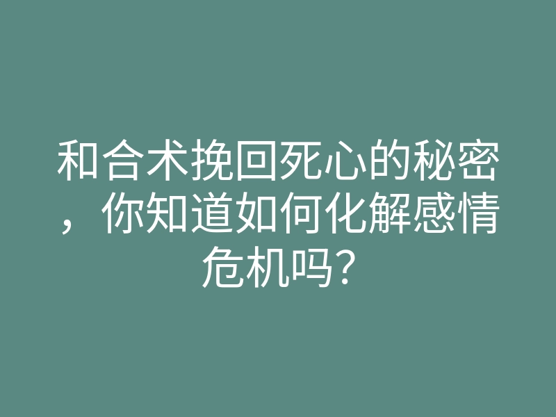 和合术挽回死心的秘密,你知道如何化解感情危机吗?