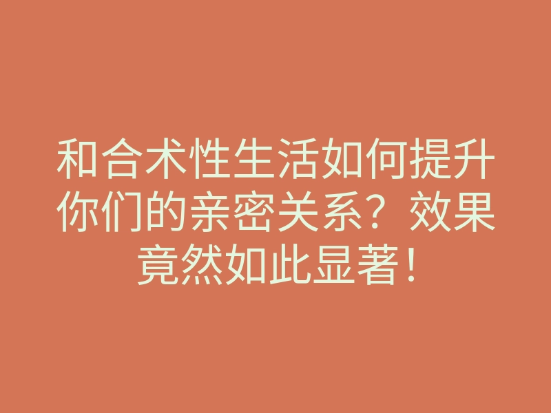 和合术性生活如何提升你们的亲密关系?效果竟然如此显著!