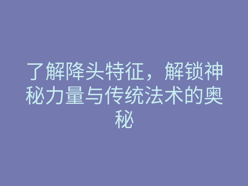 了解降头特征,解锁神秘力量与传统法术的奥秘