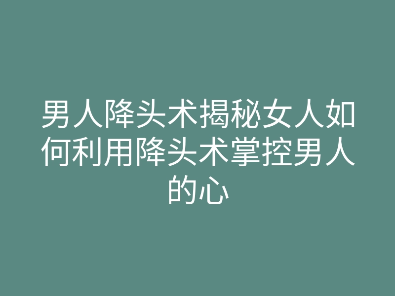 男人降头术揭秘女人如何利用降头术掌控男人的心