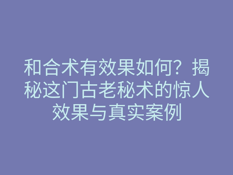 和合术有效果如何?揭秘这门古老秘术的惊人效果与真实案例