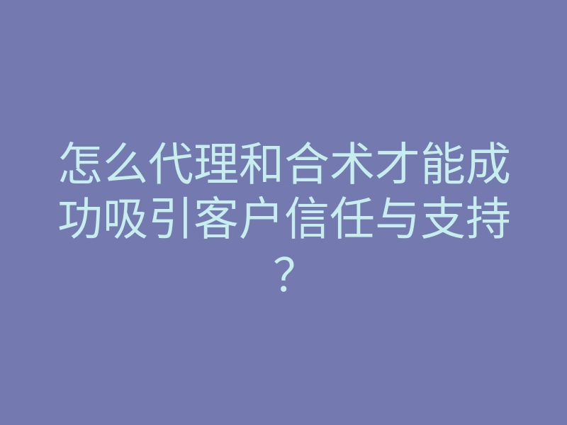 怎么代理和合术才能成功吸引客户信任与支持?