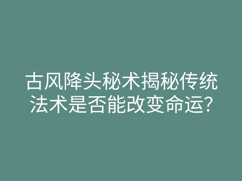 古风降头秘术揭秘传统法术是否能改变命运?