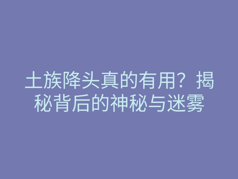 土族降头真的有用?揭秘背后的神秘与迷雾