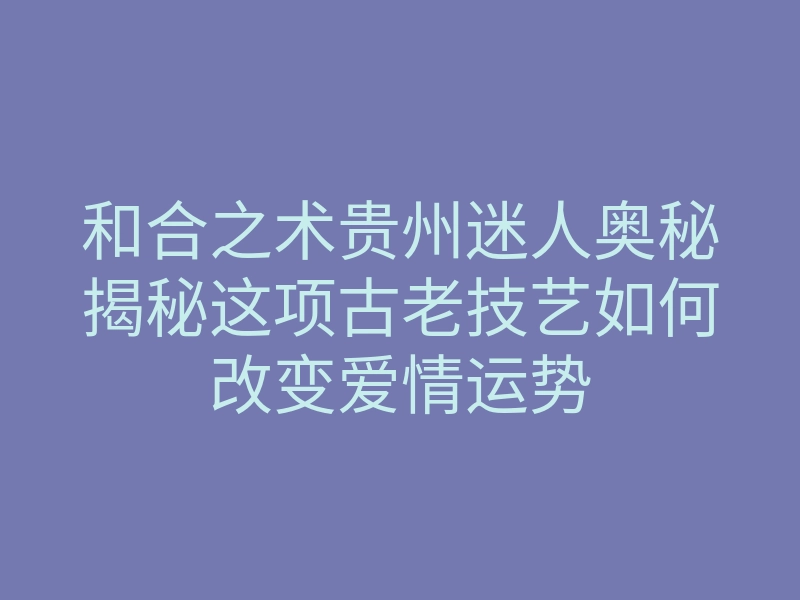 和合之术贵州迷人奥秘揭秘这项古老技艺如何改变爱情运势