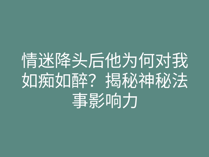 情迷降头后他为何对我如痴如醉?揭秘神秘法事影响力