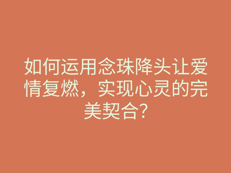 如何运用念珠降头让爱情复燃,实现心灵的完美契合?