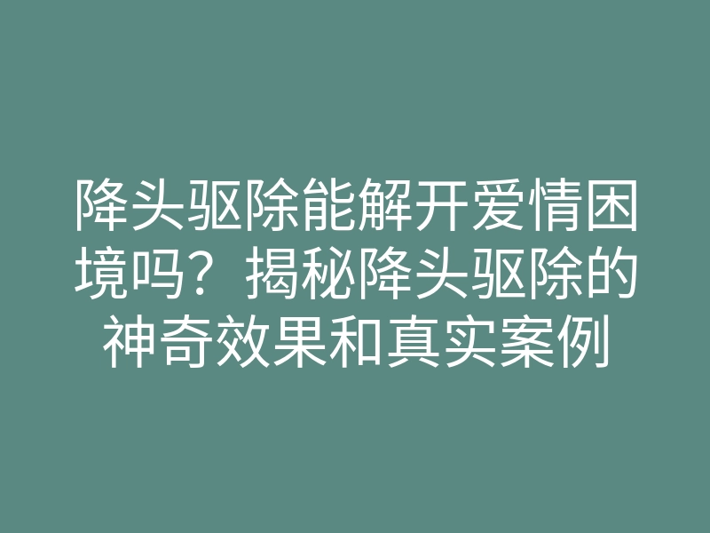 降头驱除能解开爱情困境吗?揭秘降头驱除的神奇效果和真实案例
