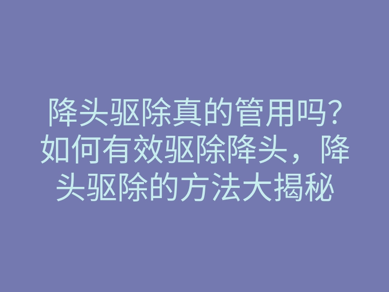 降头驱除真的管用吗？如何有效驱除降头，降头驱除的方法大揭秘