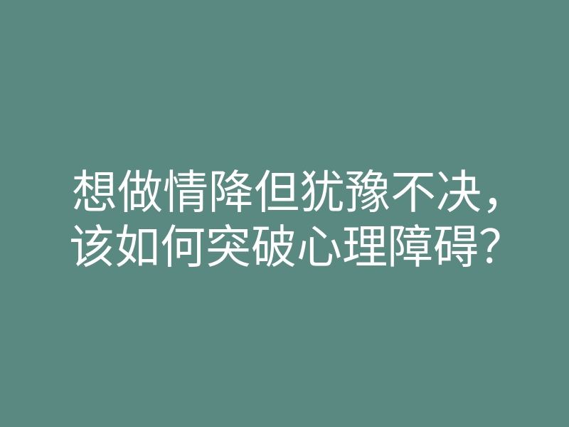 想做情降但犹豫不决,该如何突破心理障碍?