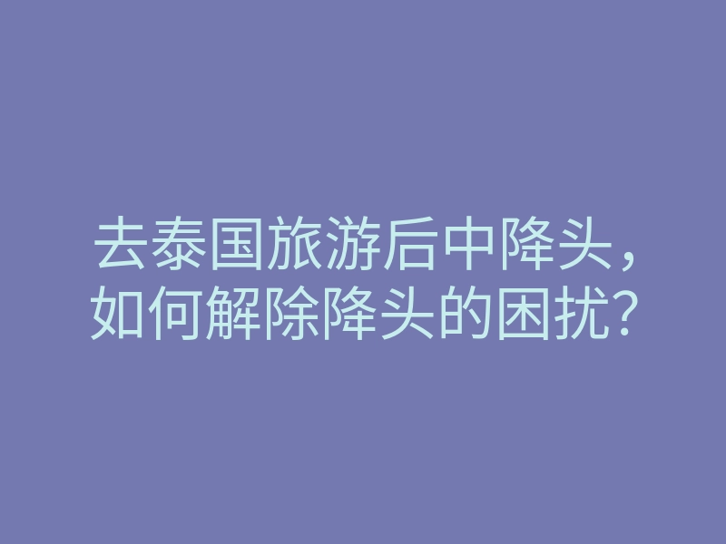 去泰国旅游后中降头,如何解除降头的困扰?