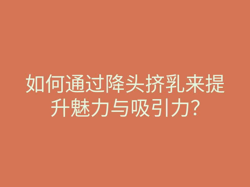 如何通过降头挤乳来提升魅力与吸引力?