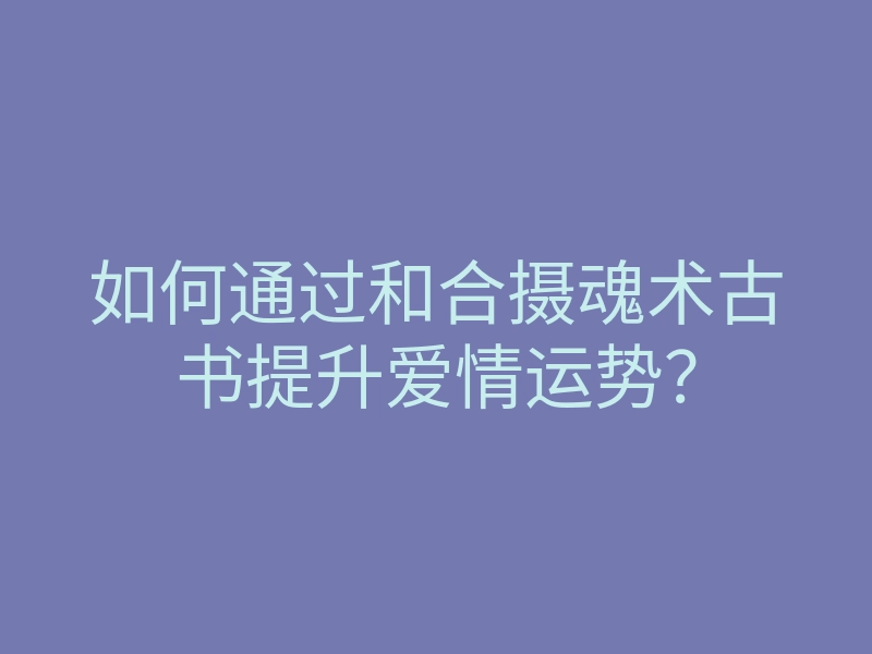 如何通过和合摄魂术古书提升爱情运势?