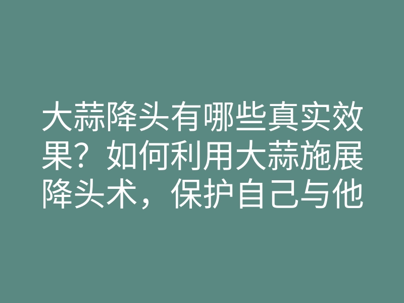 大蒜降头有哪些真实效果?如何利用大蒜施展降头术,保护自己与他人?