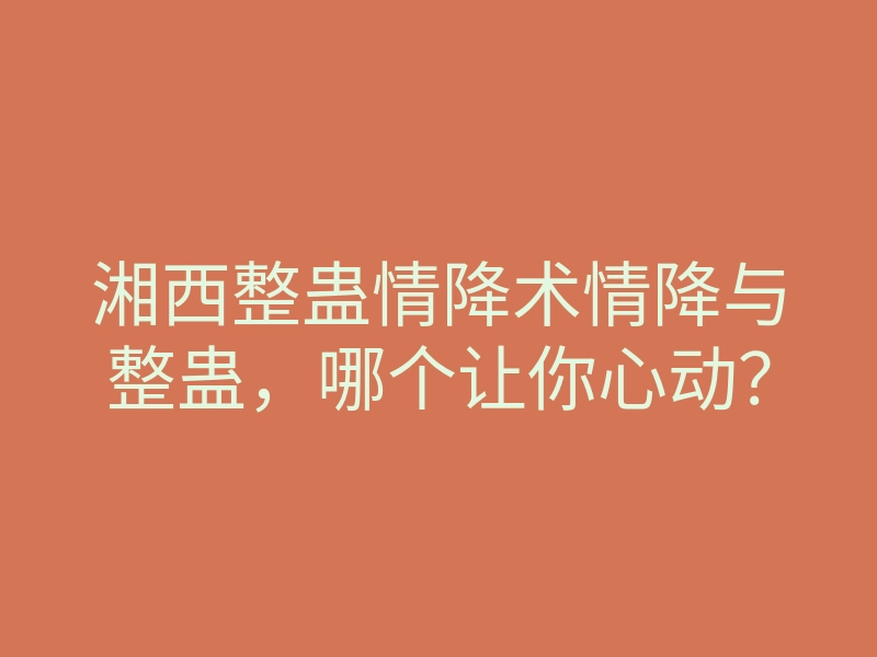 湘西整蛊情降术情降与整蛊,哪个让你心动?