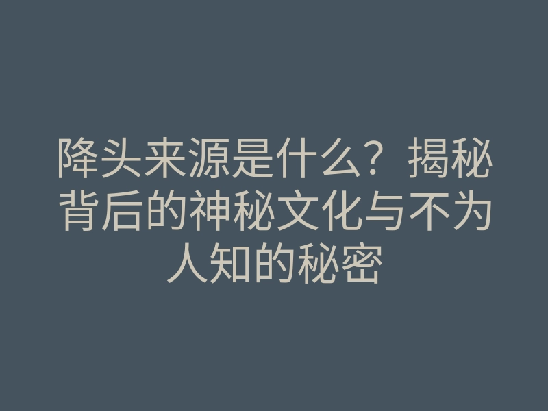 降头来源是什么？揭秘背后的神秘文化与不为人知的秘密