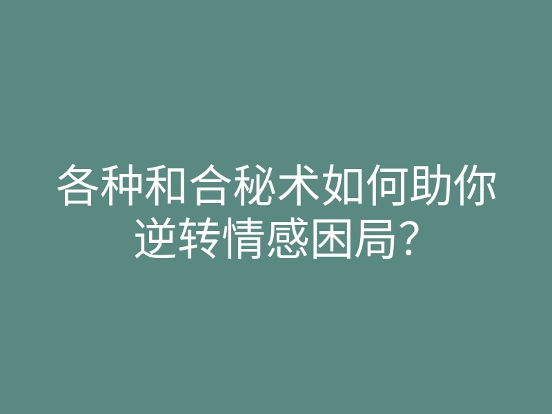 各种和合秘术如何助你逆转情感困局?