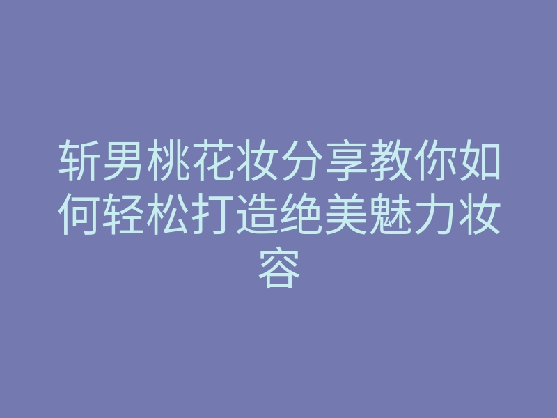 斩男桃花妆分享教你如何轻松打造绝美魅力妆容