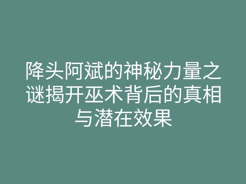 降头阿斌的神秘力量之谜揭开巫术背后的真相与潜在效果