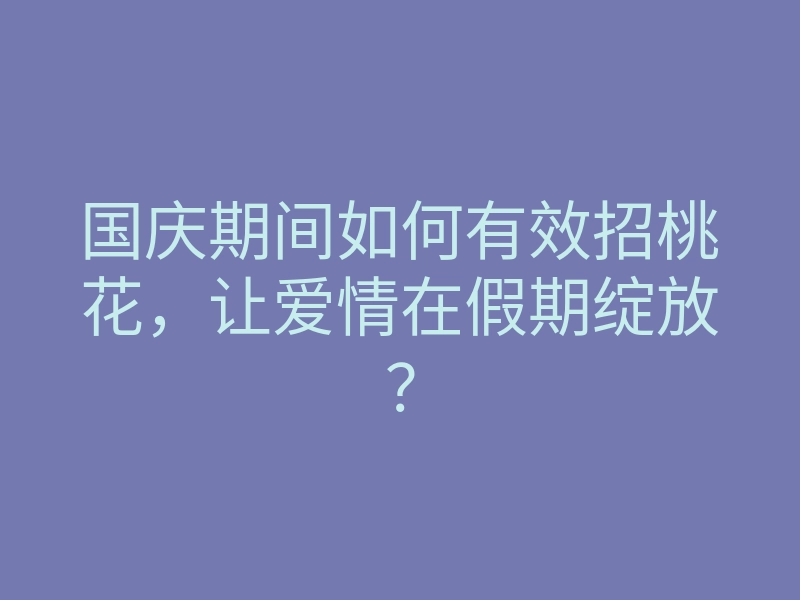 国庆期间如何有效招桃花,让爱情在假期绽放?