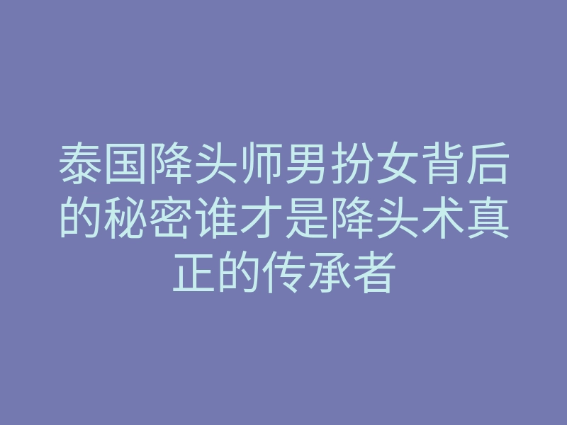 泰国降头师男扮女背后的秘密谁才是降头术真正的传承者