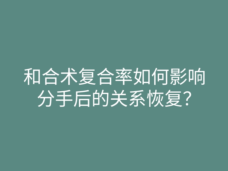 和合术复合率如何影响分手后的关系恢复?