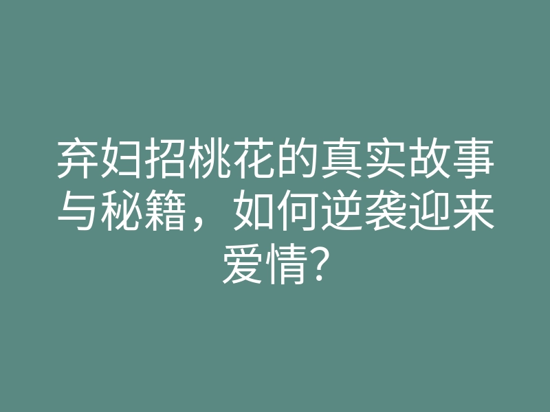 弃妇招桃花的真实故事与秘籍,如何逆袭迎来爱情?