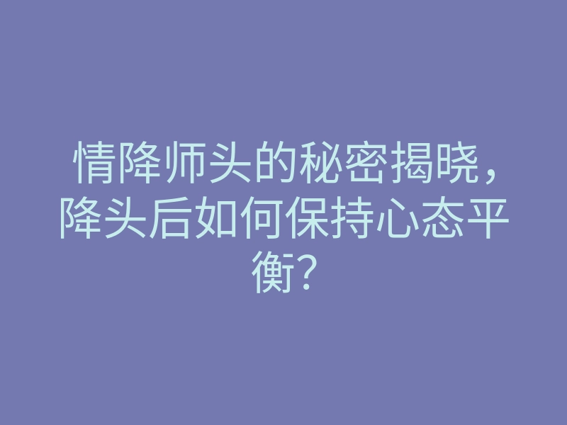 情降师头的秘密揭晓,降头后如何保持心态平衡?