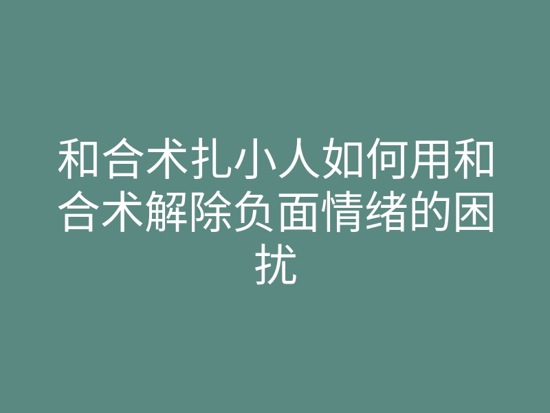和合术扎小人如何用和合术解除负面情绪的困扰