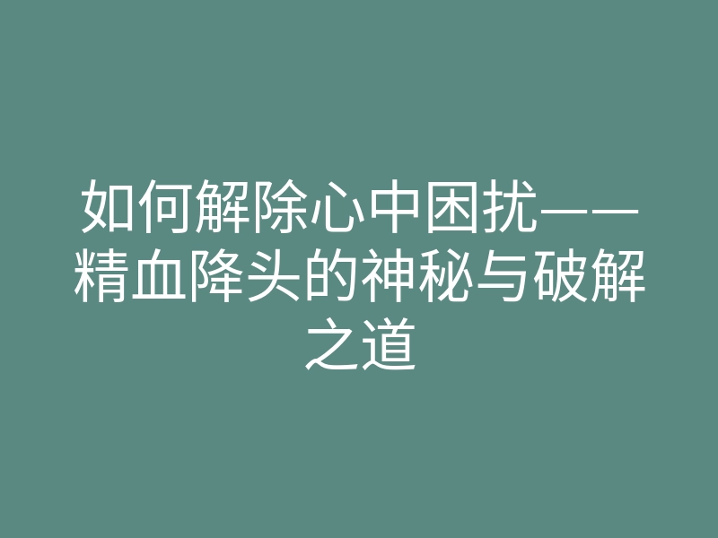 如何解除心中困扰——精血降头的神秘与破解之道