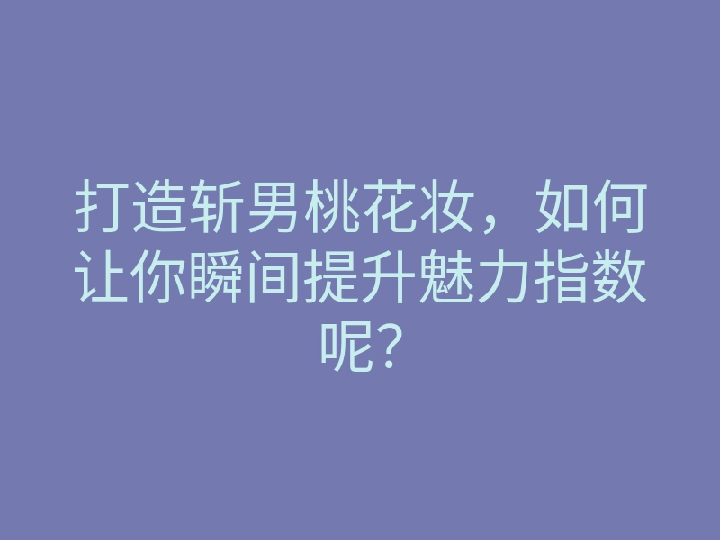 打造斩男桃花妆,如何让你瞬间提升魅力指数呢?