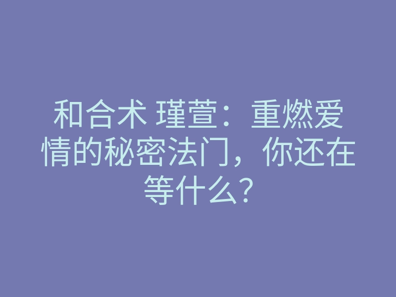 和合术 瑾萱:重燃爱情的秘密法门,你还在等什么?