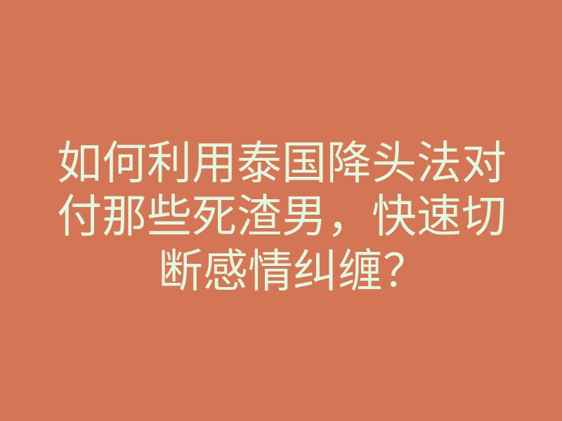 如何利用泰国降头法对付那些死渣男,快速切断感情纠缠?