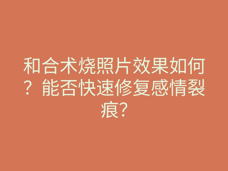 和合术烧照片效果如何?能否快速修复感情裂痕?