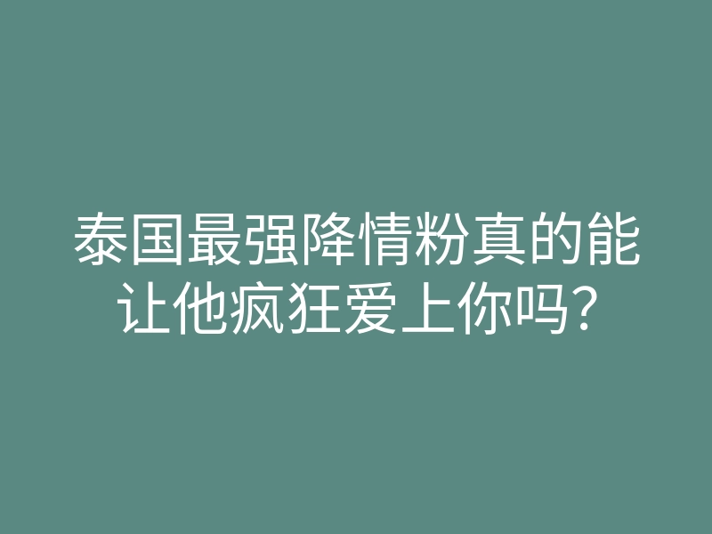 泰国最强降情粉真的能让他疯狂爱上你吗?