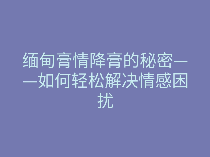缅甸膏情降膏的秘密——如何轻松解决情感困扰