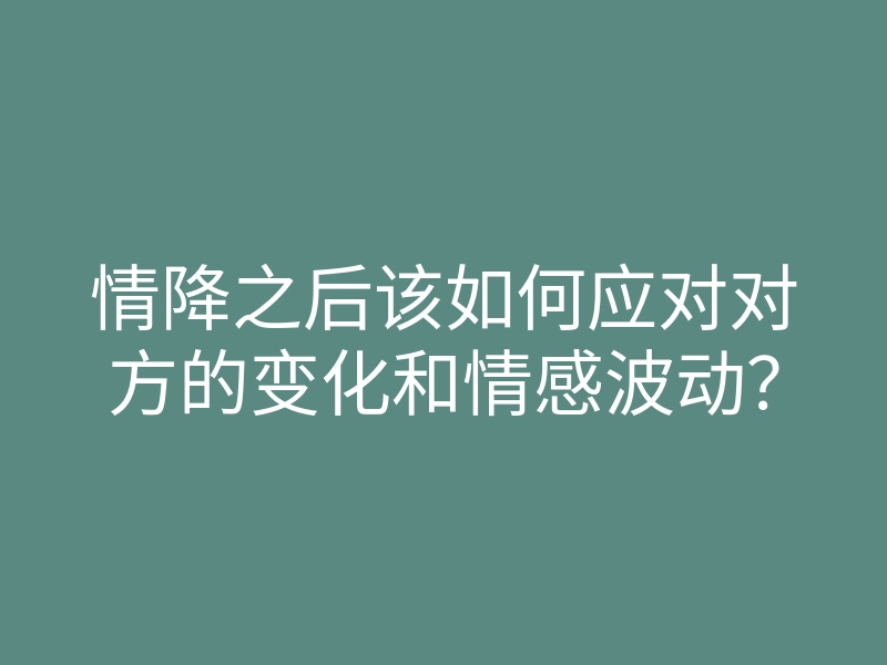 情降之后该如何应对对方的变化和情感波动?