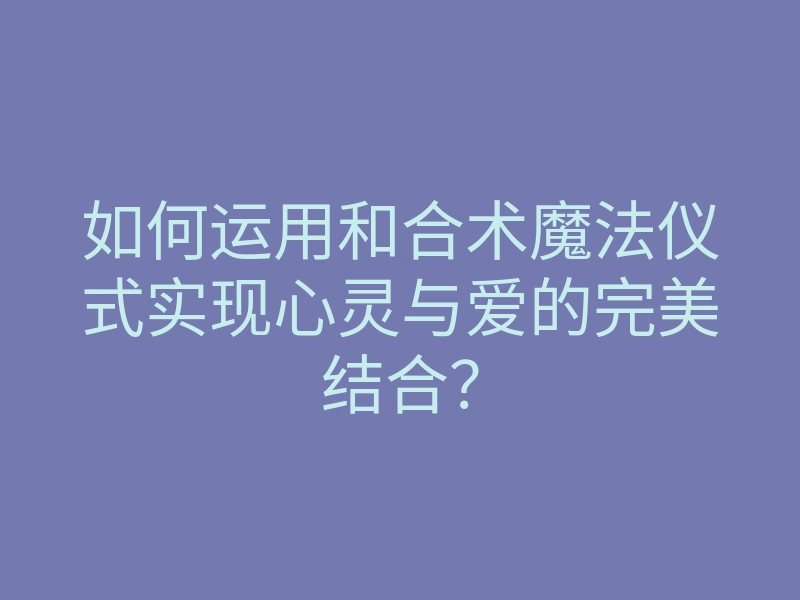 如何运用和合术魔法仪式实现心灵与爱的完美结合?