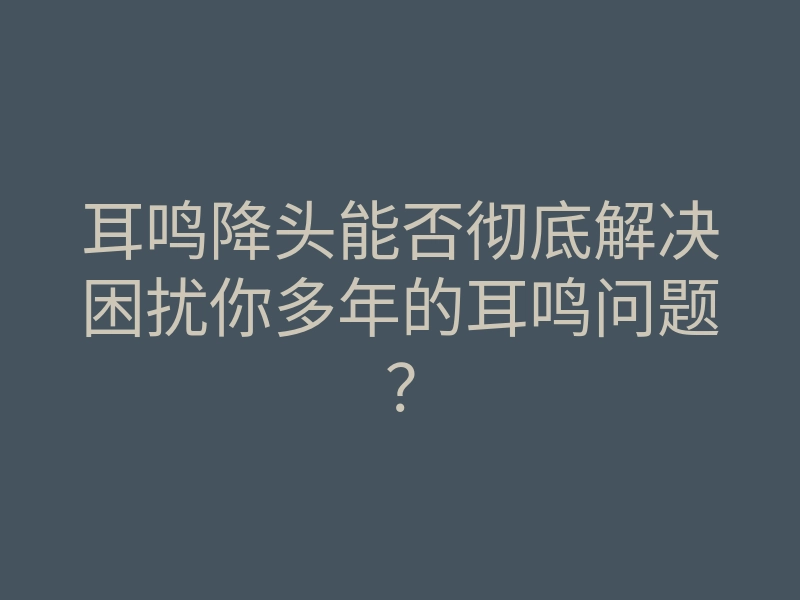 耳鸣降头能否彻底解决困扰你多年的耳鸣问题?