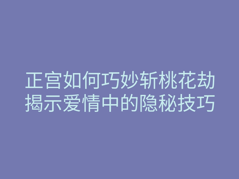 正宫如何巧妙斩桃花劫揭示爱情中的隐秘技巧