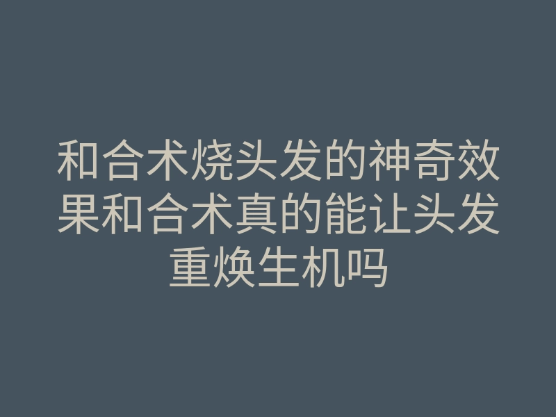 和合术烧头发的神奇效果和合术真的能让头发重焕生机吗