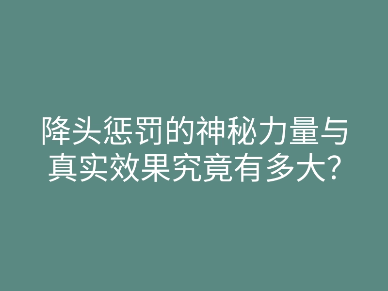 降头惩罚的神秘力量与真实效果究竟有多大？