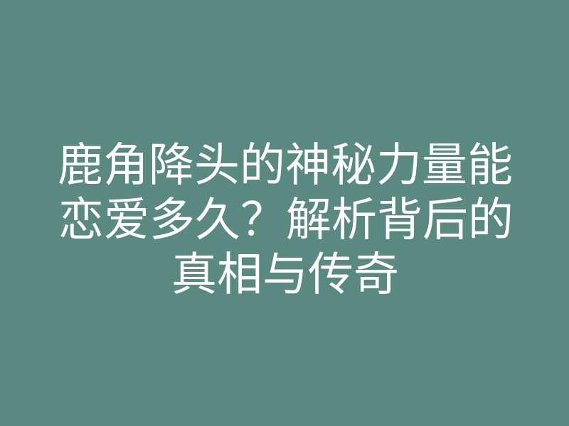鹿角降头的神秘力量能恋爱多久?解析背后的真相与传奇