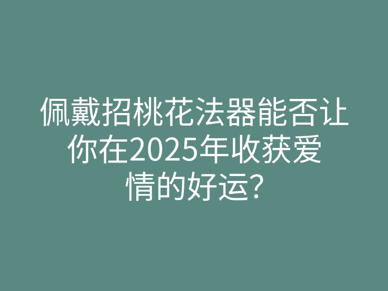 佩戴招桃花法器能否让你在2025年收获爱情的好运?