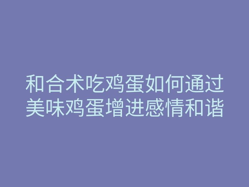 和合术吃鸡蛋如何通过美味鸡蛋增进感情和谐